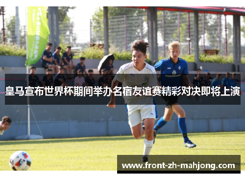皇马宣布世界杯期间举办名宿友谊赛精彩对决即将上演
