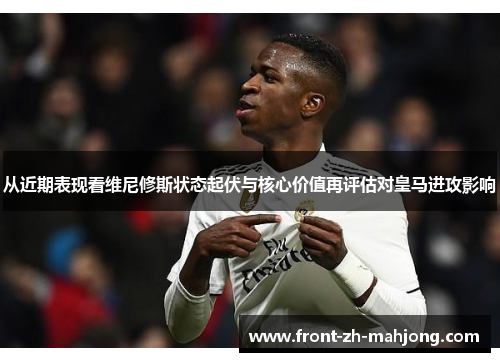从近期表现看维尼修斯状态起伏与核心价值再评估对皇马进攻影响
