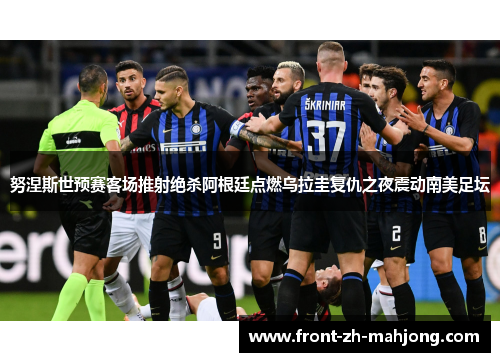 努涅斯世预赛客场推射绝杀阿根廷点燃乌拉圭复仇之夜震动南美足坛